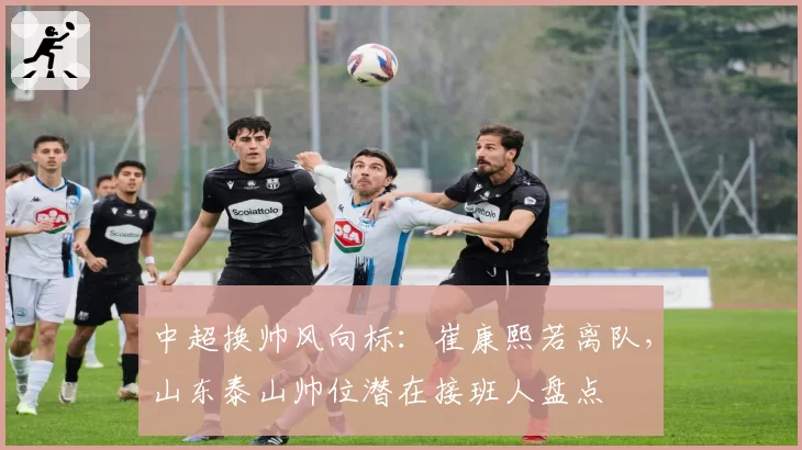 中超换帅风向标：崔康熙若离队，山东泰山帅位潜在接班人盘点