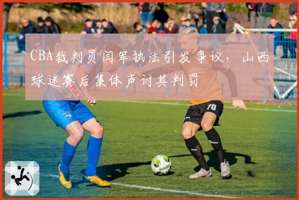 CBA裁判员闫军执法引发争议，山西球迷赛后集体声讨其判罚