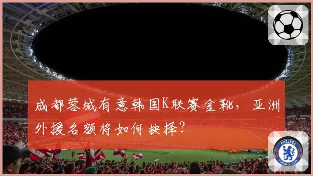 成都蓉城有意韩国K联赛金靴，亚洲外援名额将如何抉择？