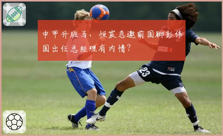 中甲升班马，恒宸急邀前国脚彭伟国出任总经理有内情？