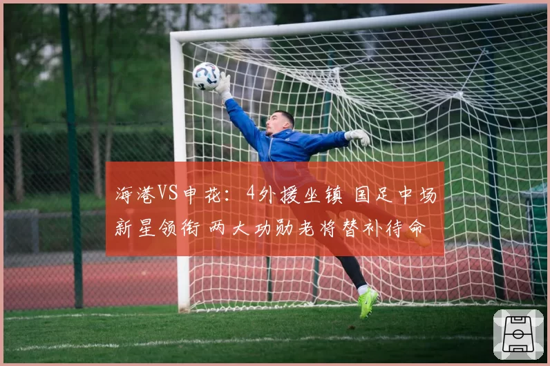 海港VS申花：4外援坐镇 国足中场新星领衔 两大功勋老将替补待命