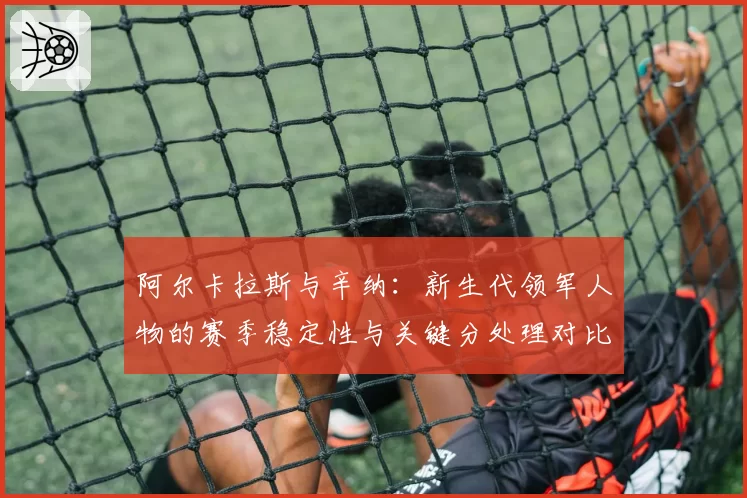 阿尔卡拉斯与辛纳:新生代领军人物的赛季稳定性与关键分处理对比