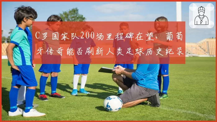 C罗国家队200场里程碑在望,葡萄牙传奇能否刷新人类足球历史纪录?