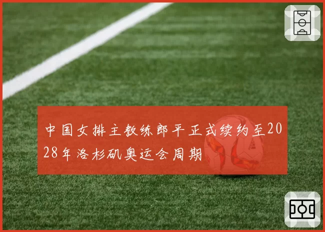 中国女排主教练郎平正式续约至2028年洛杉矶奥运会周期