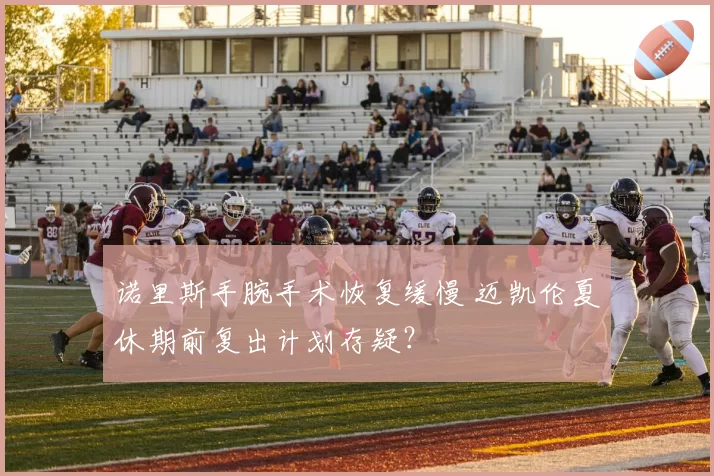 诺里斯手腕手术恢复缓慢 迈凯伦夏休期前复出计划存疑？