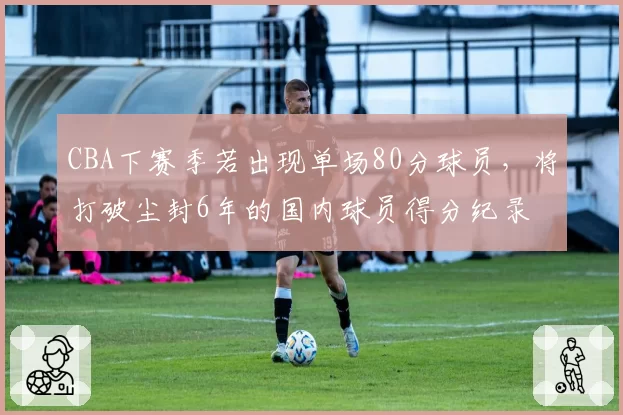 CBA下赛季若出现单场80分球员,将打破尘封6年的国内球员得分纪录