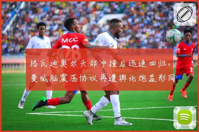 格瓦迪奥尔头部冲撞后迅速回归,曼城脑震荡协议再遭舆论炮轰形同虚设