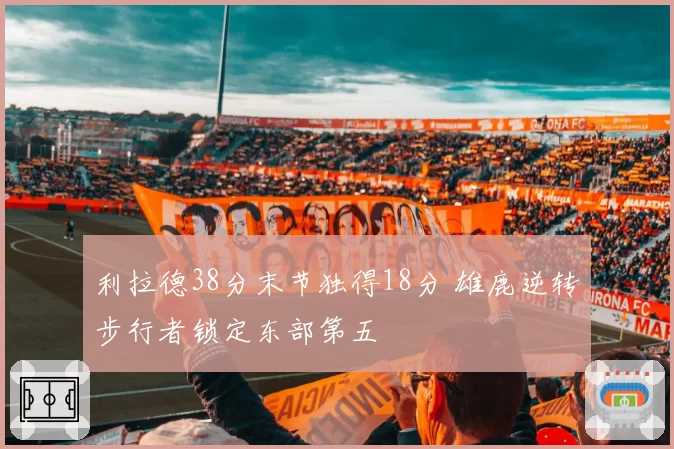 利拉德38分末节独得18分 雄鹿逆转步行者锁定东部第五