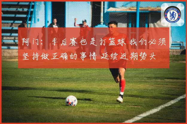 阿门：季后赛也是打篮球 我们必须坚持做正确的事情 延续近期势头