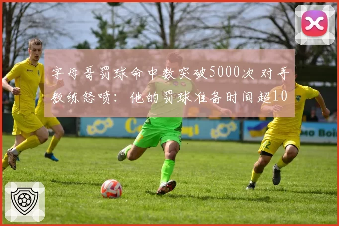 字母哥罚球命中数突破5000次 对手教练怒喷：他的罚球准备时间超10秒