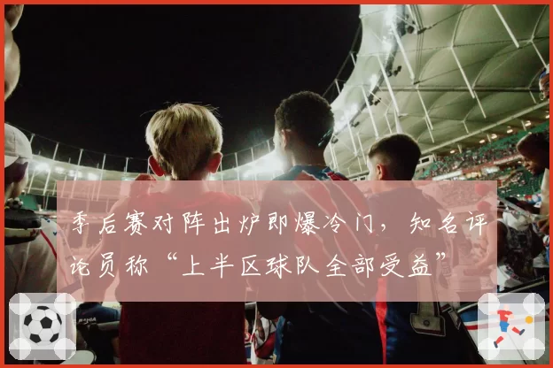 季后赛对阵出炉即爆冷门，知名评论员称“上半区球队全部受益”