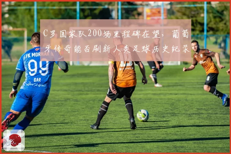 C罗国家队200场里程碑在望,葡萄牙传奇能否刷新人类足球历史纪录?