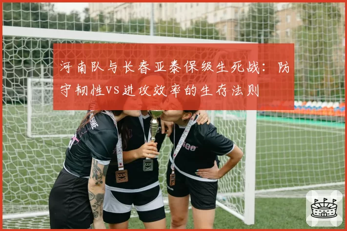 河南队与长春亚泰保级生死战：防守韧性vs进攻效率的生存法则