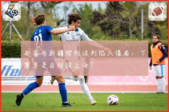 赵睿与新疆续约谈判陷入僵局,下赛季是否转投上海?