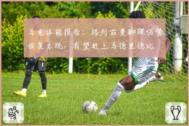 马竞体能报告：格列兹曼脚踝伤势恢复乐观，有望赶上马德里德比