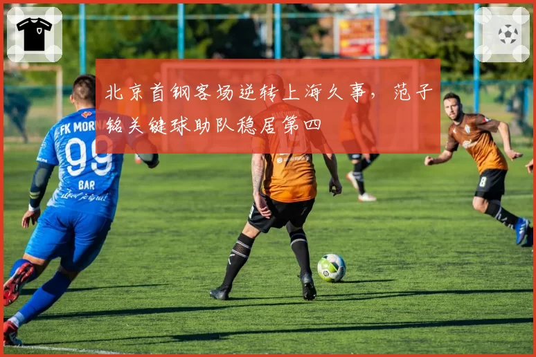 北京首钢客场逆转上海久事,范子铭关键球助队稳居第四
