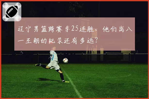 辽宁男篮跨赛季25连胜,他们离八一王朝的纪录还有多远?