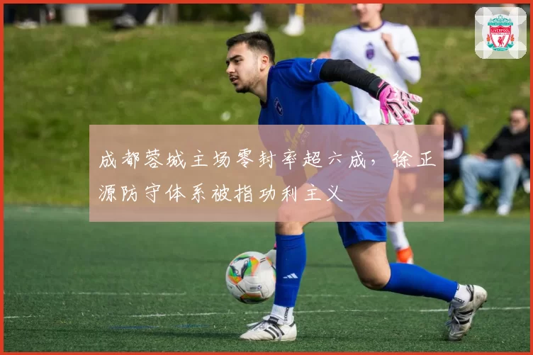 成都蓉城主场零封率超六成，徐正源防守体系被指功利主义