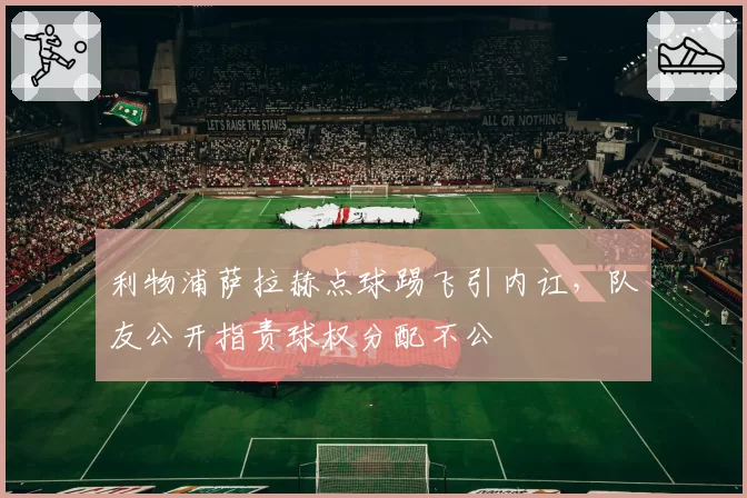 利物浦萨拉赫点球踢飞引内讧,队友公开指责球权分配不公