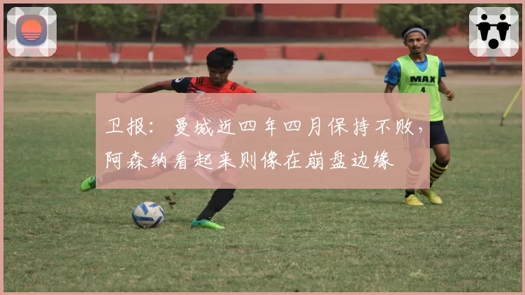 卫报：曼城近四年四月保持不败，阿森纳看起来则像在崩盘边缘