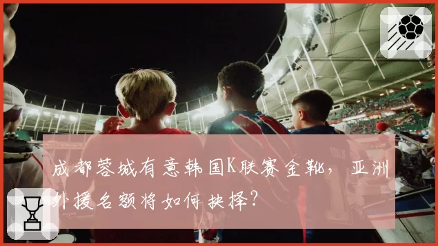 成都蓉城有意韩国K联赛金靴，亚洲外援名额将如何抉择？