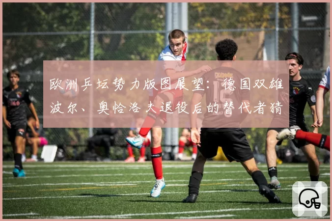 欧洲乒坛势力版图展望：德国双雄波尔、奥恰洛夫退役后的替代者猜想