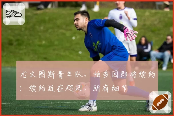 尤文图斯青年队，帕多因即将续约：续约近在咫尺，所有细节