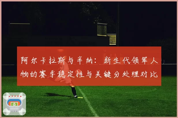 阿尔卡拉斯与辛纳:新生代领军人物的赛季稳定性与关键分处理对比