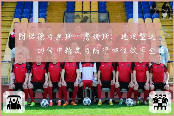 阿诺德与里斯·詹姆斯：进攻型边卫的传中精度与防守回位效率全面对比