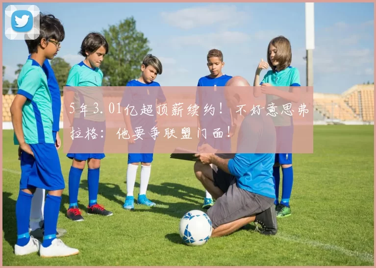 5年3.01亿超顶薪续约!不好意思弗拉格:他要争联盟门面!