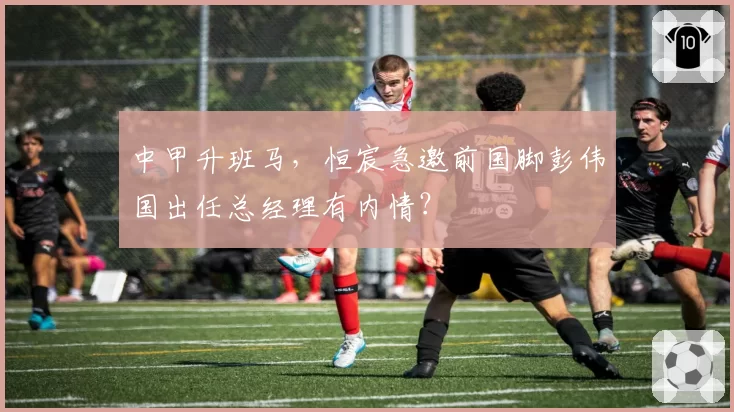 中甲升班马，恒宸急邀前国脚彭伟国出任总经理有内情？