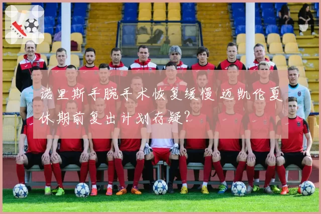 诺里斯手腕手术恢复缓慢 迈凯伦夏休期前复出计划存疑？