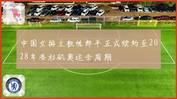 中国女排主教练郎平正式续约至2028年洛杉矶奥运会周期