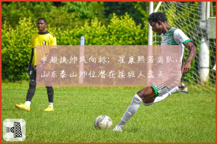 中超换帅风向标：崔康熙若离队，山东泰山帅位潜在接班人盘点