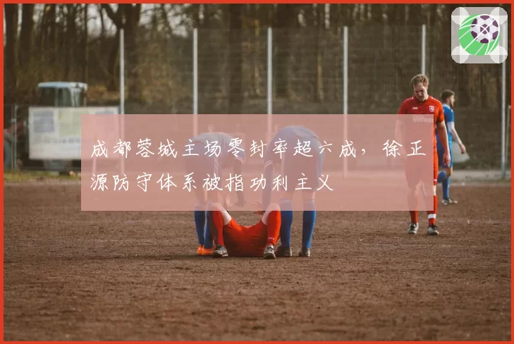 成都蓉城主场零封率超六成，徐正源防守体系被指功利主义