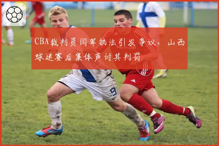 CBA裁判员闫军执法引发争议，山西球迷赛后集体声讨其判罚