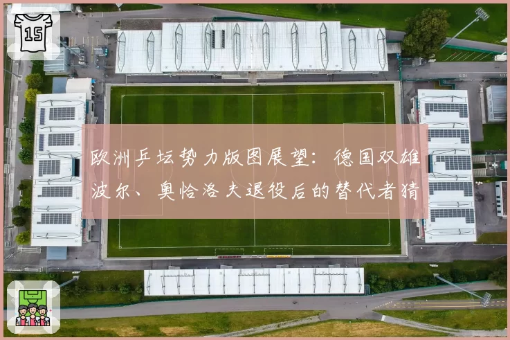 欧洲乒坛势力版图展望:德国双雄波尔、奥恰洛夫退役后的替代者猜想